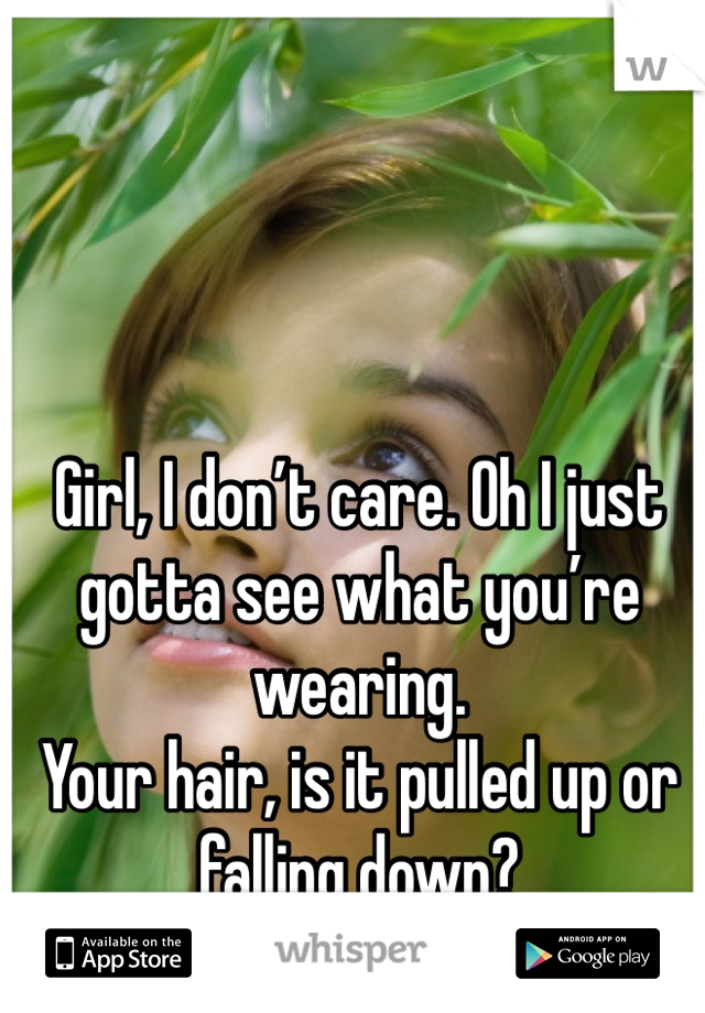 Girl, I don’t care. Oh I just gotta see what you’re wearing.
Your hair, is it pulled up or falling down?