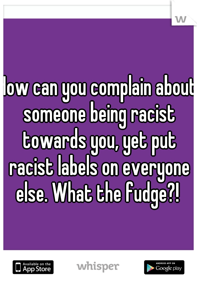 How can you complain about someone being racist towards you, yet put racist labels on everyone else. What the fudge?! 
