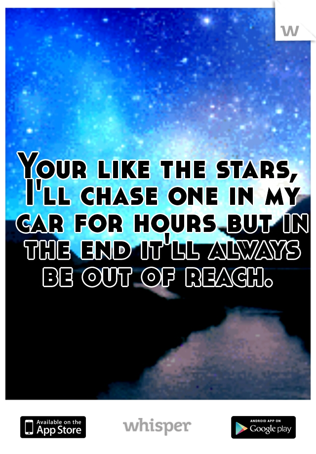 Your like the stars, I'll chase one in my car for hours but in the end it'll always be out of reach. 