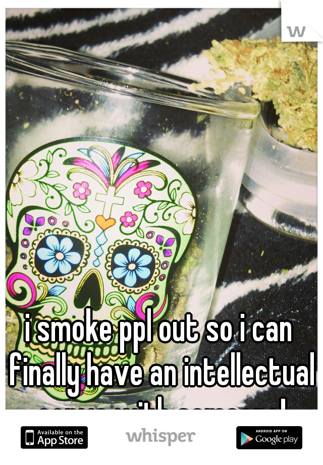 i smoke ppl out so i can finally have an intellectual convo with someone!