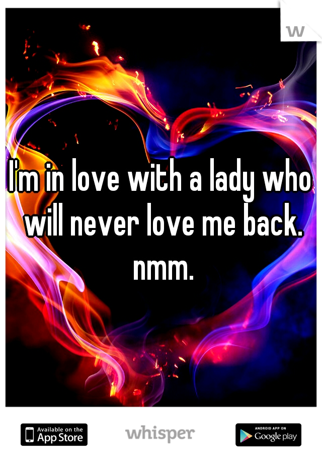 I'm in love with a lady who will never love me back. nmm.