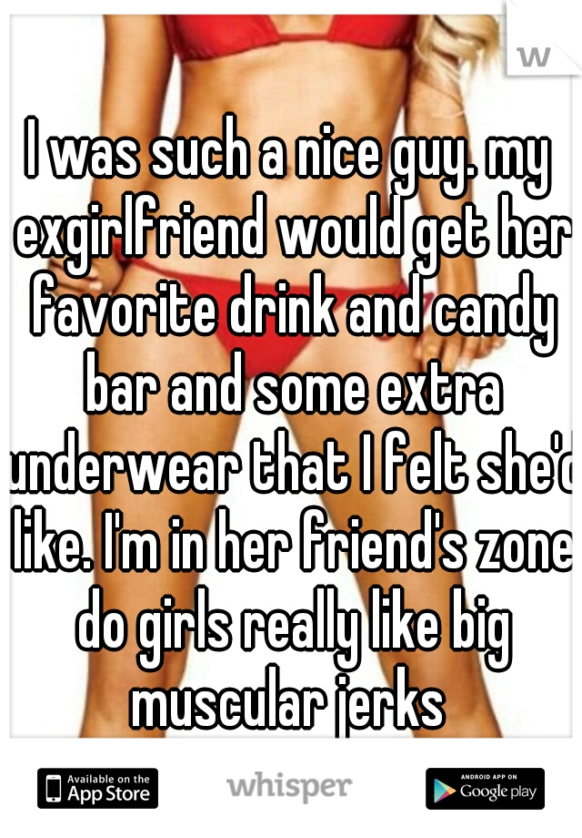 I was such a nice guy. my exgirlfriend would get her favorite drink and candy bar and some extra underwear that I felt she'd like. I'm in her friend's zone do girls really like big muscular jerks 