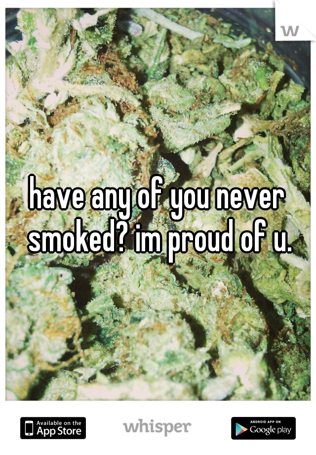 have any of you never smoked? im proud of u.