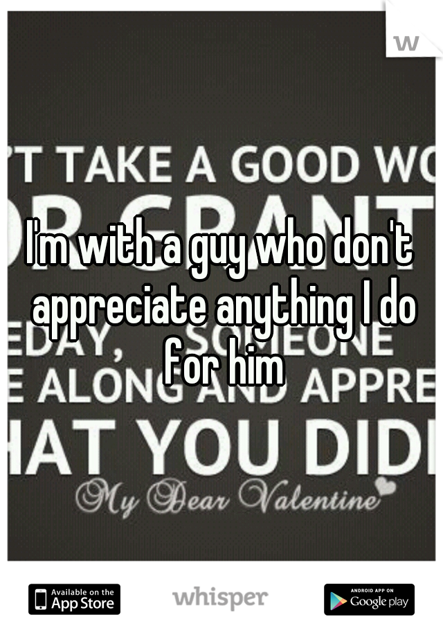 I'm with a guy who don't appreciate anything I do for him