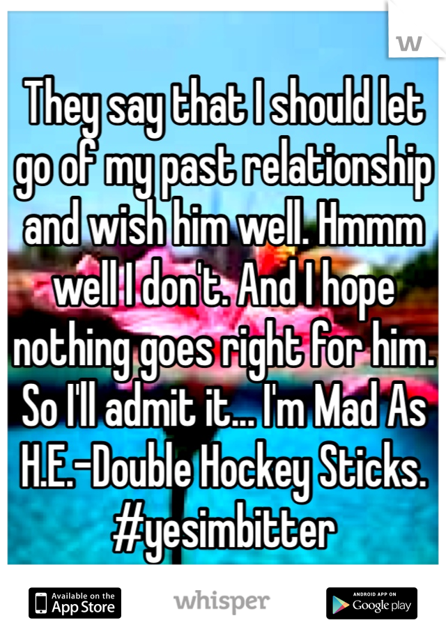 They say that I should let go of my past relationship and wish him well. Hmmm well I don't. And I hope nothing goes right for him. So I'll admit it... I'm Mad As H.E.-Double Hockey Sticks. #yesimbitter