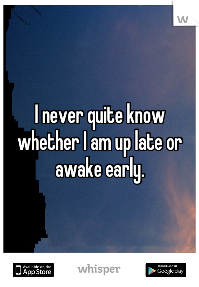 I never quite know whether I am up late or awake early.