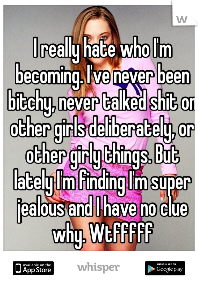 I really hate who I'm becoming. I've never been bitchy, never talked shit on other girls deliberately, or other girly things. But lately I'm finding I'm super jealous and I have no clue why. Wtfffff