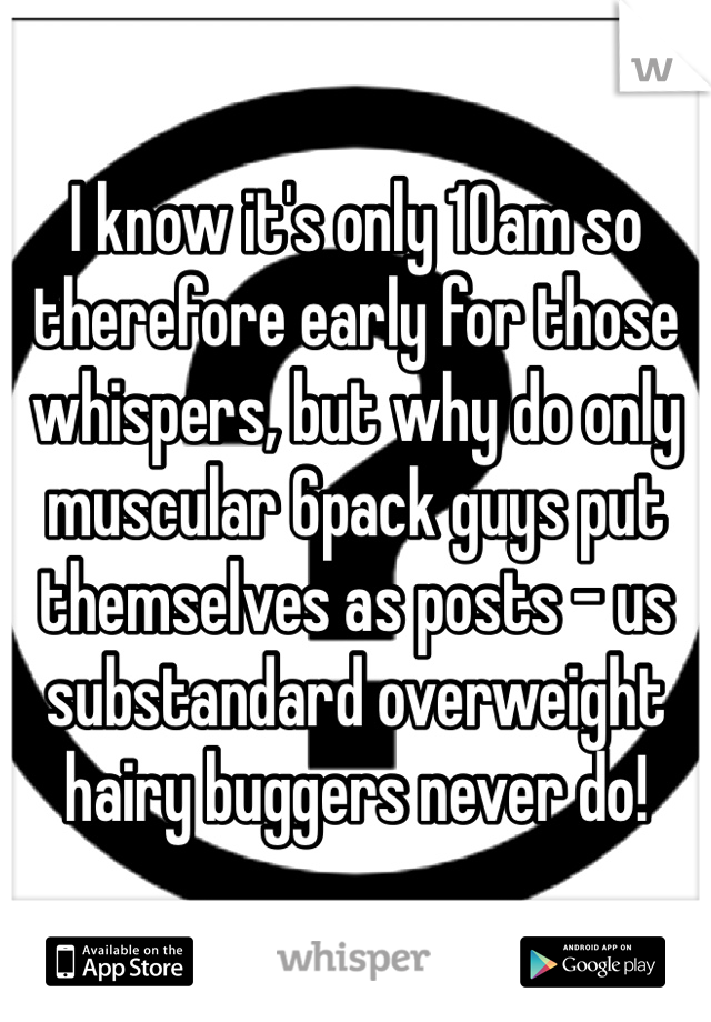 I know it's only 10am so therefore early for those whispers, but why do only muscular 6pack guys put themselves as posts - us substandard overweight hairy buggers never do! 