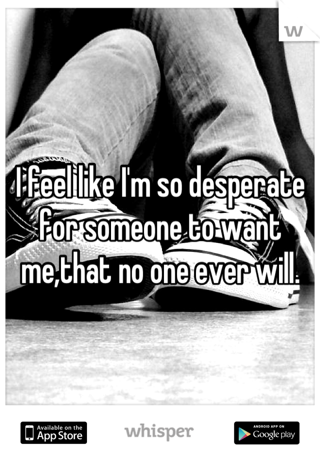 I feel like I'm so desperate for someone to want me,that no one ever will.