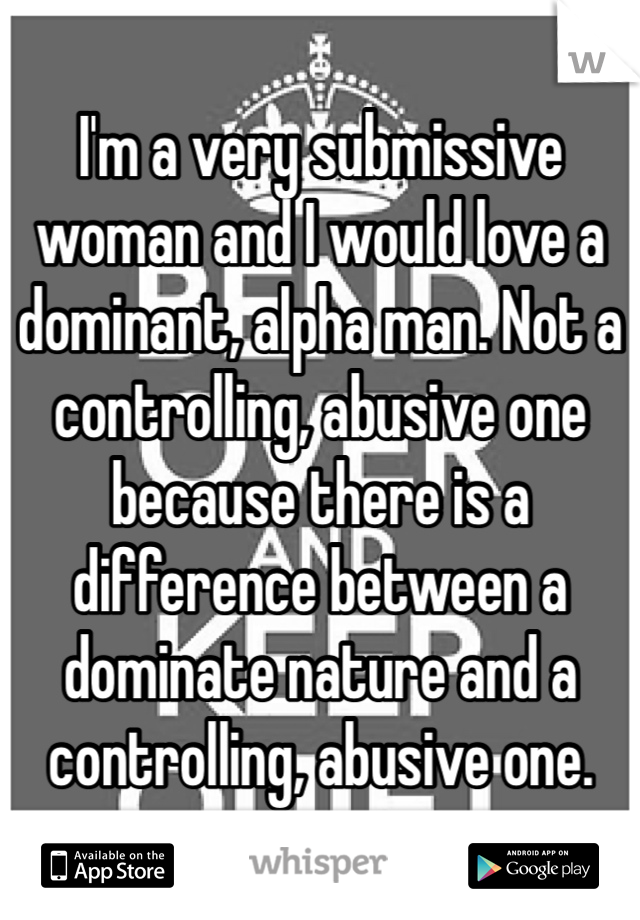 I'm a very submissive woman and I would love a dominant, alpha man. Not a controlling, abusive one because there is a difference between a dominate nature and a controlling, abusive one. 