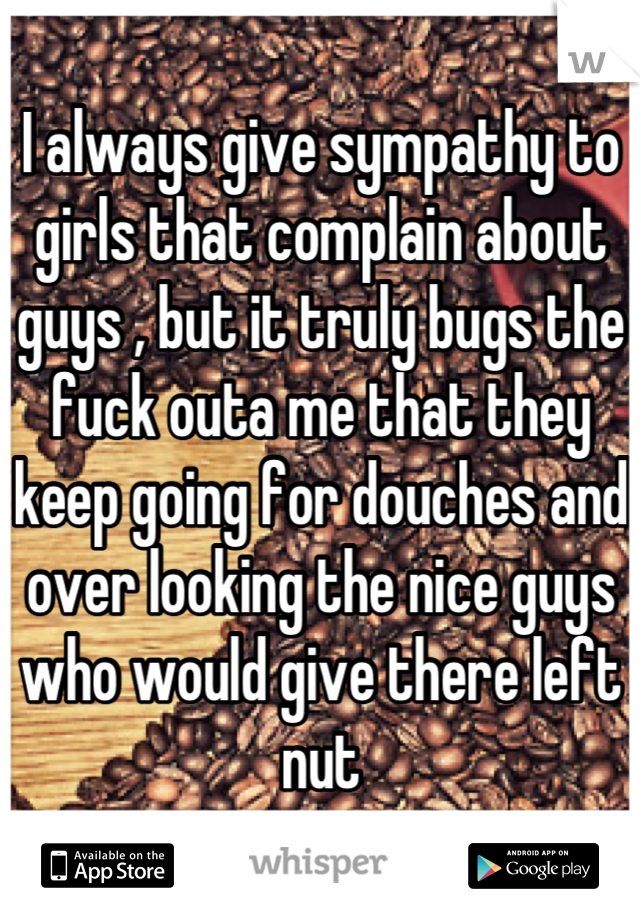 I always give sympathy to girls that complain about guys , but it truly bugs the fuck outa me that they keep going for douches and over looking the nice guys who would give there left nut