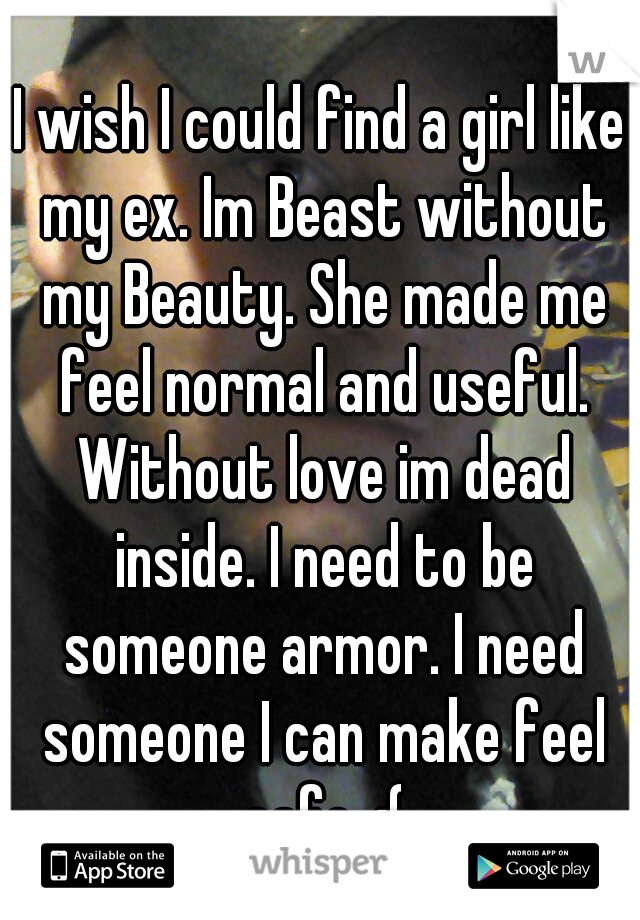 I wish I could find a girl like my ex. Im Beast without my Beauty. She made me feel normal and useful. Without love im dead inside. I need to be someone armor. I need someone I can make feel safe. :(
