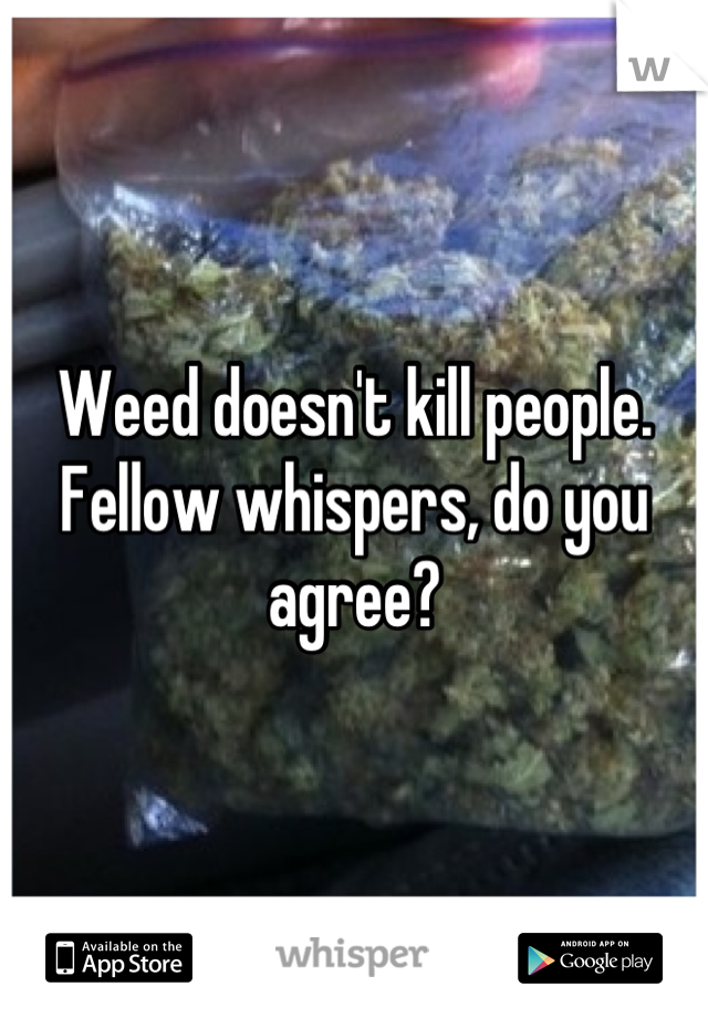 Weed doesn't kill people. Fellow whispers, do you agree?