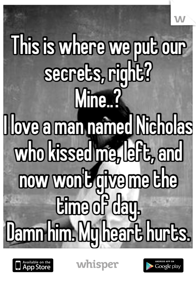 This is where we put our secrets, right?
Mine..?
I love a man named Nicholas who kissed me, left, and now won't give me the time of day. 
Damn him. My heart hurts. 