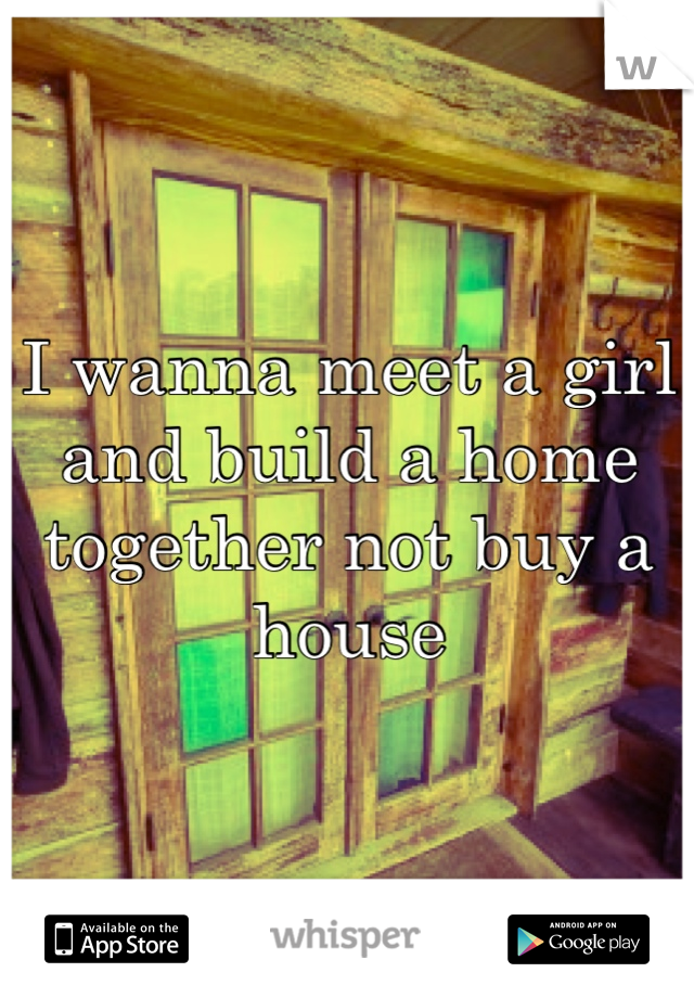 I wanna meet a girl and build a home together not buy a house