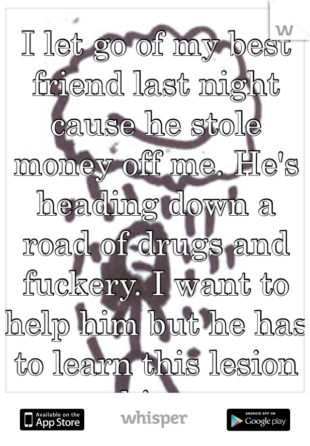 I let go of my best friend last night cause he stole money off me. He's heading down a road of drugs and fuckery. I want to help him but he has to learn this lesion on his own   