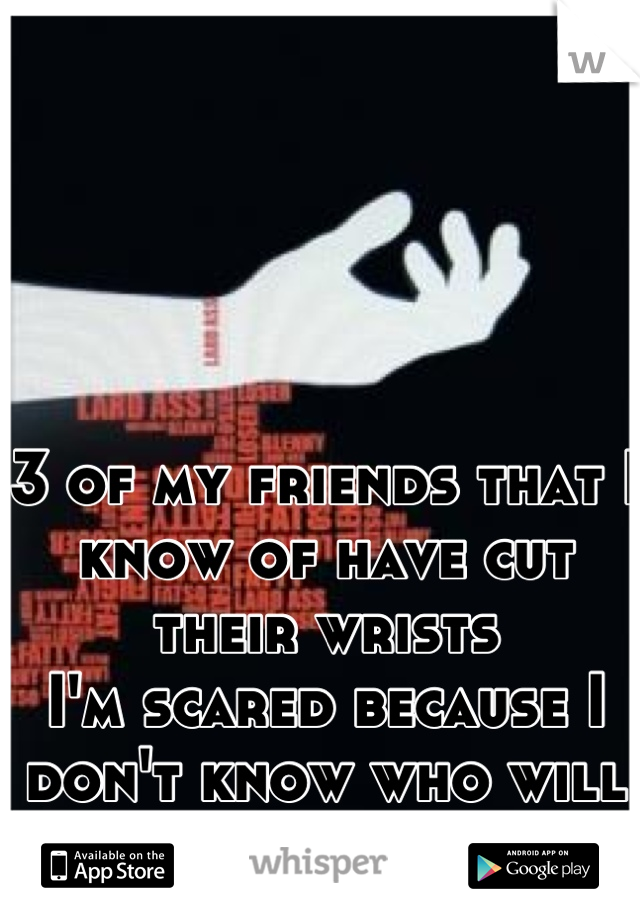 3 of my friends that I know of have cut their wrists 
I'm scared because I don't know who will be next :(