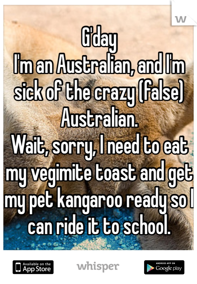 G'day
I'm an Australian, and I'm sick of the crazy (false) Australian. 
Wait, sorry, I need to eat my vegimite toast and get my pet kangaroo ready so I can ride it to school.