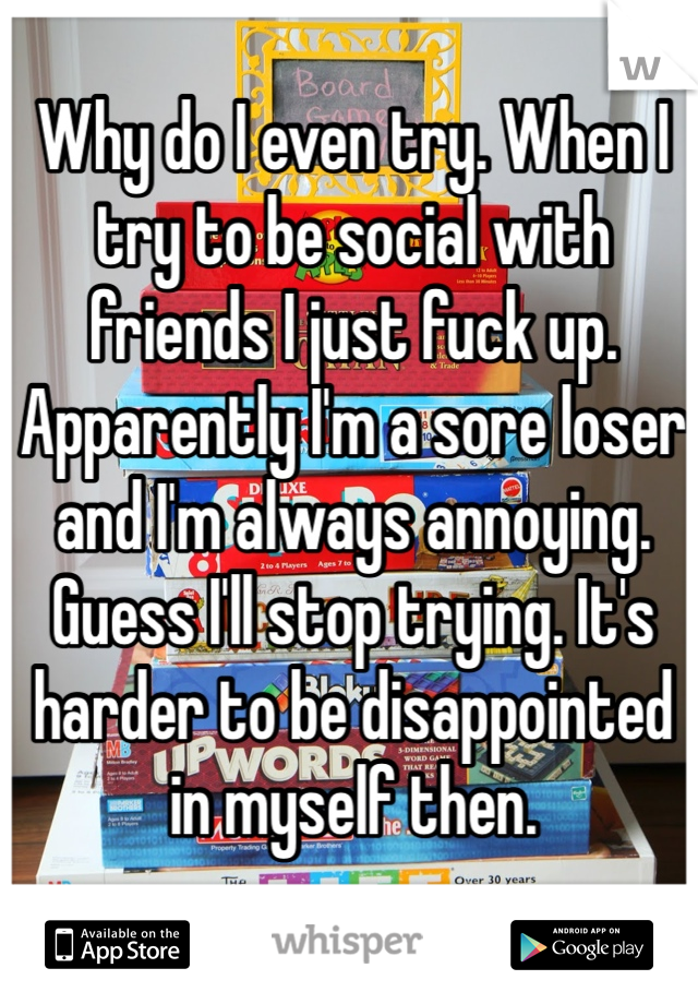 Why do I even try. When I try to be social with friends I just fuck up. Apparently I'm a sore loser and I'm always annoying. Guess I'll stop trying. It's harder to be disappointed in myself then.