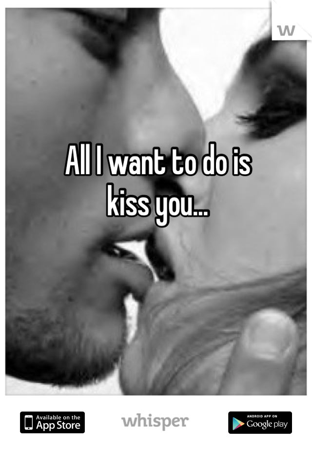 All I want to do is 
kiss you...