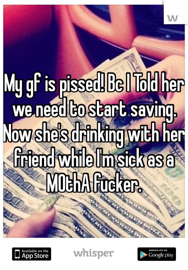 My gf is pissed! Bc I Told her we need to start saving. Now she's drinking with her friend while I'm sick as a MOthA fucker. 