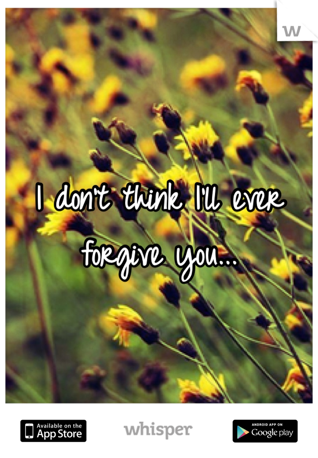 I don't think I'll ever forgive you...