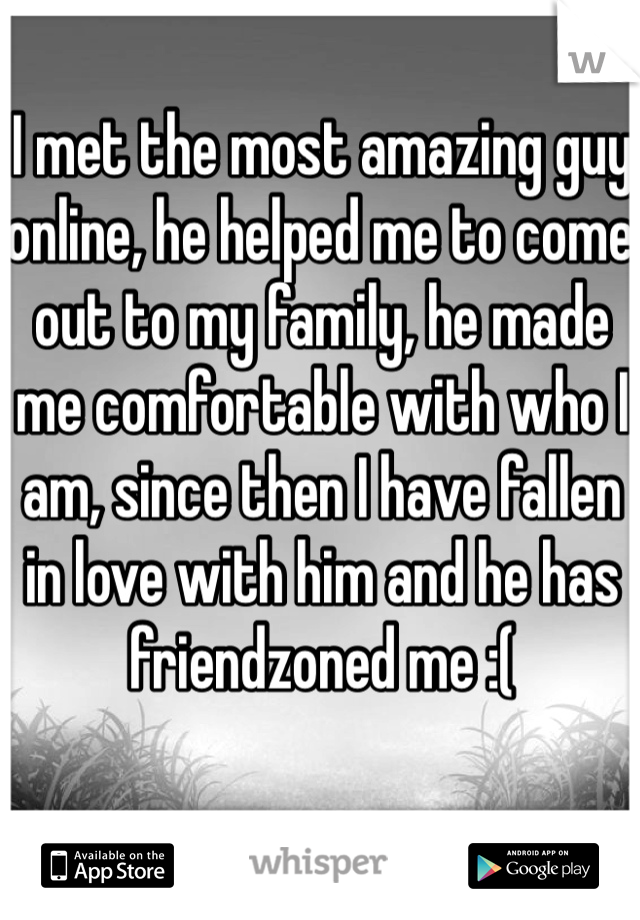 I met the most amazing guy online, he helped me to come out to my family, he made me comfortable with who I am, since then I have fallen in love with him and he has friendzoned me :(