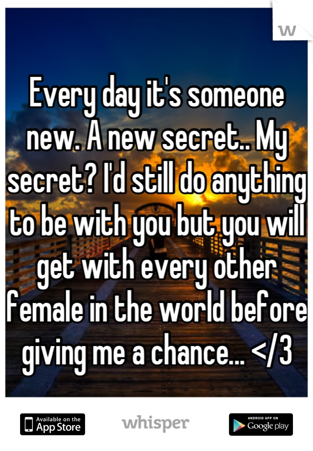 Every day it's someone new. A new secret.. My secret? I'd still do anything to be with you but you will get with every other female in the world before giving me a chance... </3