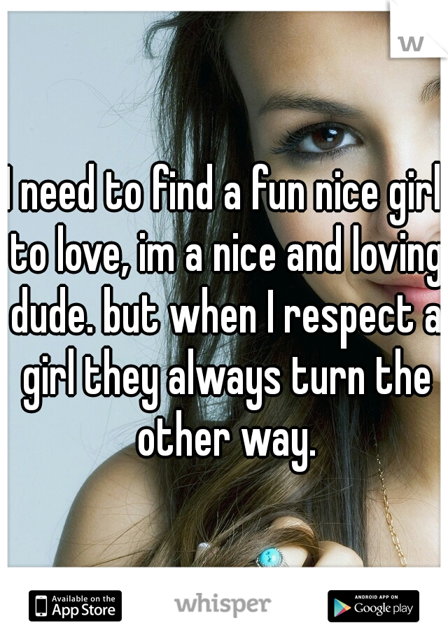 I need to find a fun nice girl to love, im a nice and loving dude. but when I respect a girl they always turn the other way.