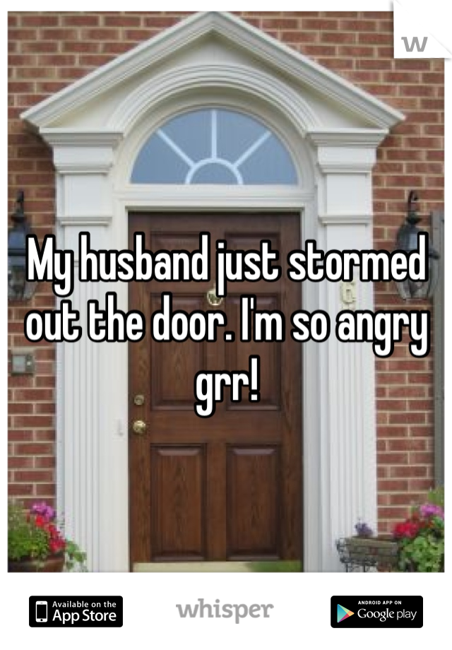 My husband just stormed out the door. I'm so angry grr! 