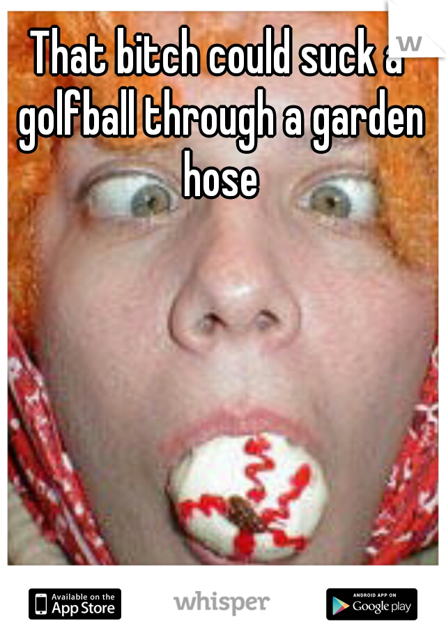 That Bitch Could Suck A Golfball Through A Garden Hose