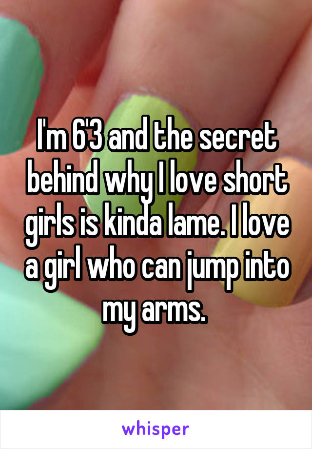 I'm 6'3 and the secret behind why I love short girls is kinda lame. I love a girl who can jump into my arms. 