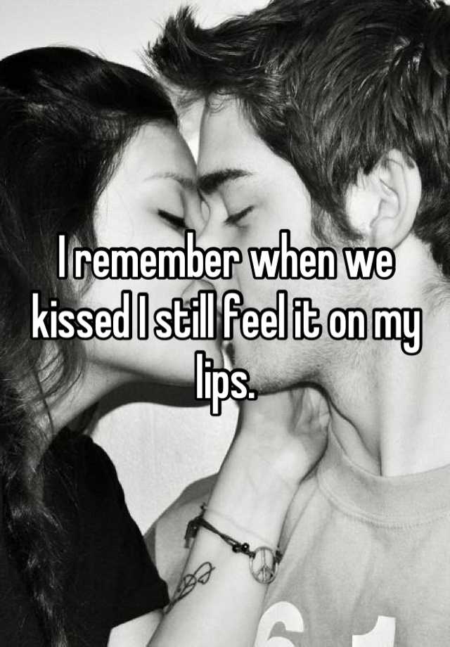 I remember when we kissed I still feel it on my lips.