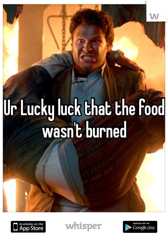 Ur Lucky luck that the food wasn't burned  