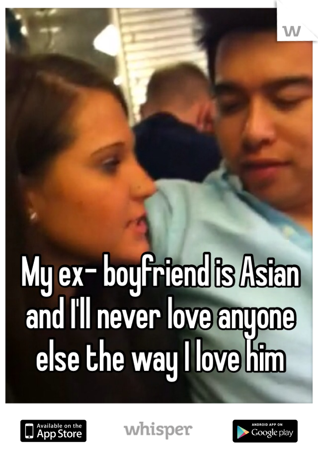My ex- boyfriend is Asian and I'll never love anyone else the way I love him 