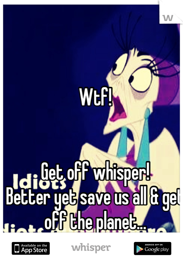 Wtf!


Get off whisper! 
Better yet save us all & get off the planet... 