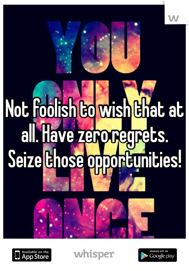 Not foolish to wish that at all. Have zero regrets. Seize those opportunities! 
