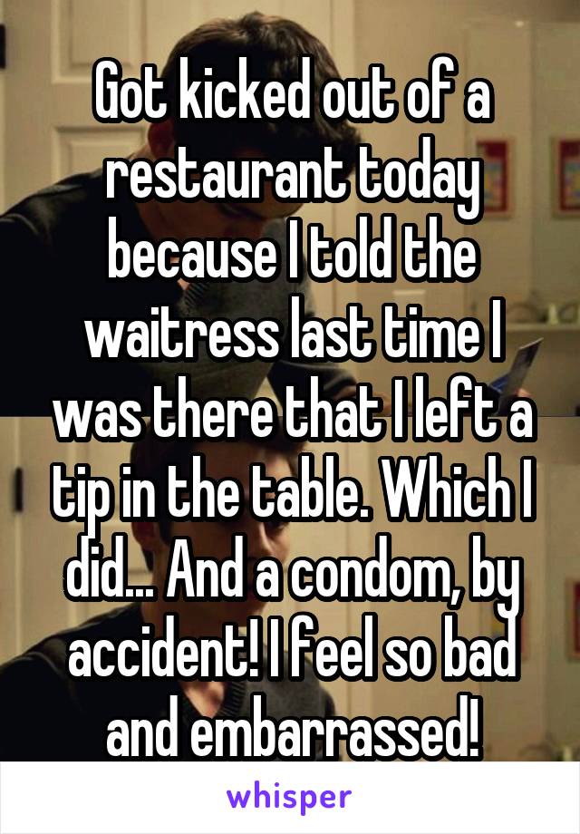 Got kicked out of a restaurant today because I told the waitress last time I was there that I left a tip in the table. Which I did... And a condom, by accident! I feel so bad and embarrassed!