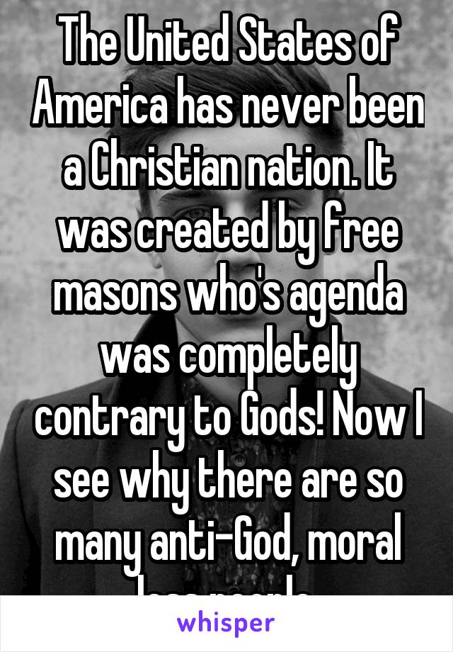 The United States of America has never been a Christian nation. It was created by free masons who's agenda was completely contrary to Gods! Now I see why there are so many anti-God, moral less people.
