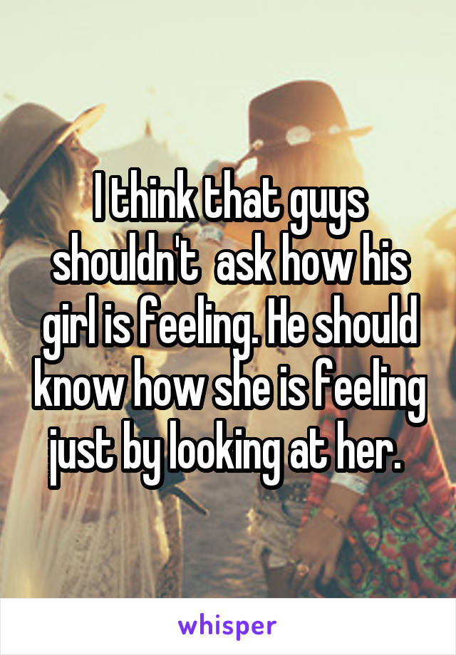 I think that guys shouldn't  ask how his girl is feeling. He should know how she is feeling just by looking at her. 