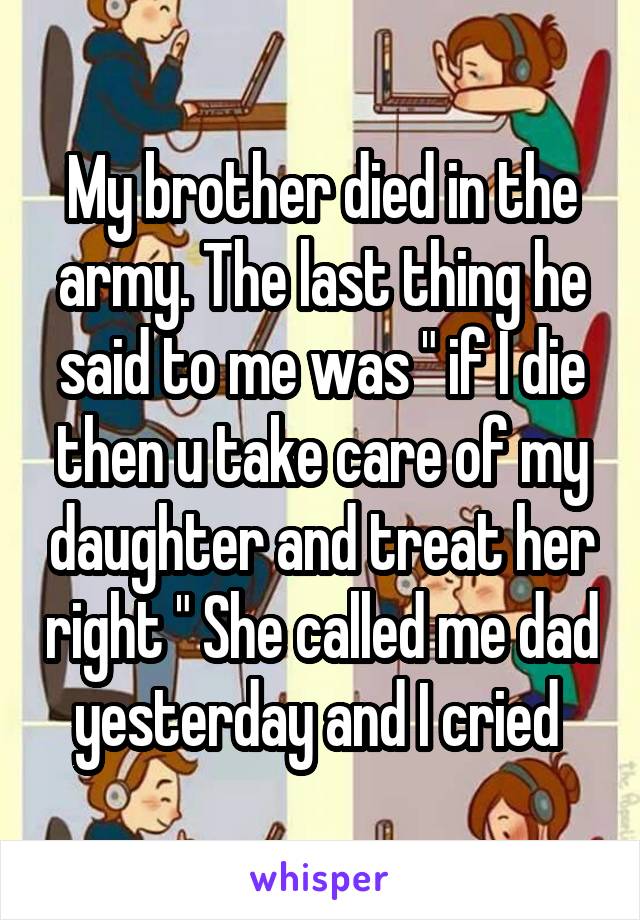 My brother died in the army. The last thing he said to me was " if I die then u take care of my daughter and treat her right " She called me dad yesterday and I cried 