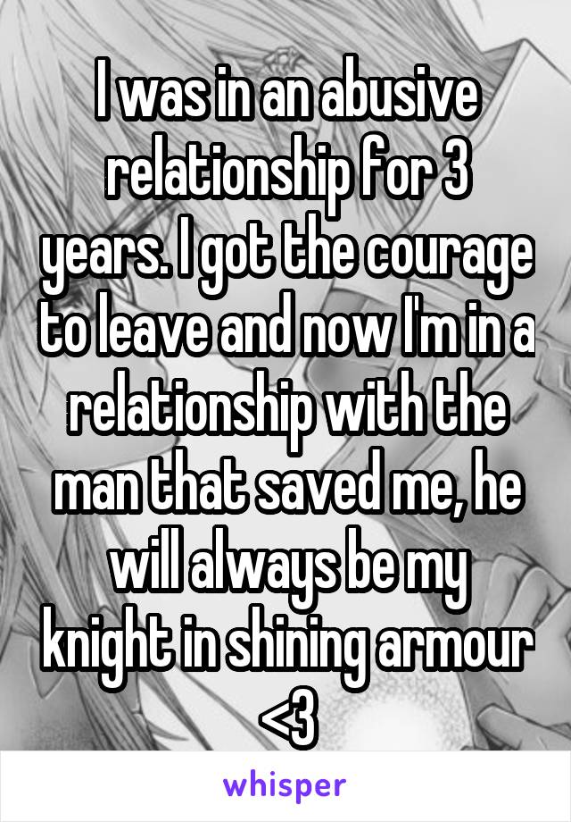 I was in an abusive relationship for 3 years. I got the courage to leave and now I'm in a relationship with the man that saved me, he will always be my knight in shining armour <3