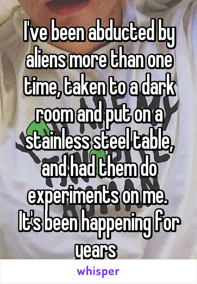 I've been abducted by aliens more than one time, taken to a dark room and put on a stainless steel table, and had them do experiments on me. 
It's been happening for years  