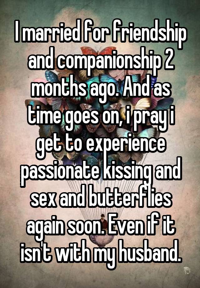 I married for friendship and companionship 2 months ago. And as time goes on, i pray i get to experience passionate kissing and sex and butterflies again soon. Even if it isn