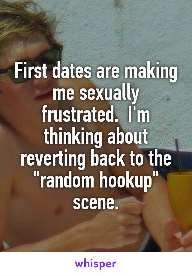 First dates are making me sexually frustrated.  I'm thinking about reverting back to the "random hookup" scene.