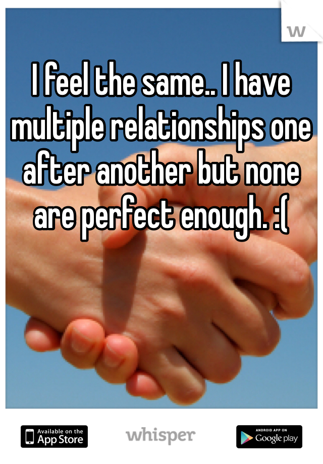I feel the same.. I have multiple relationships one after another but none are perfect enough. :( 