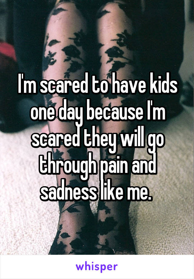 I'm scared to have kids one day because I'm scared they will go through pain and sadness like me. 
