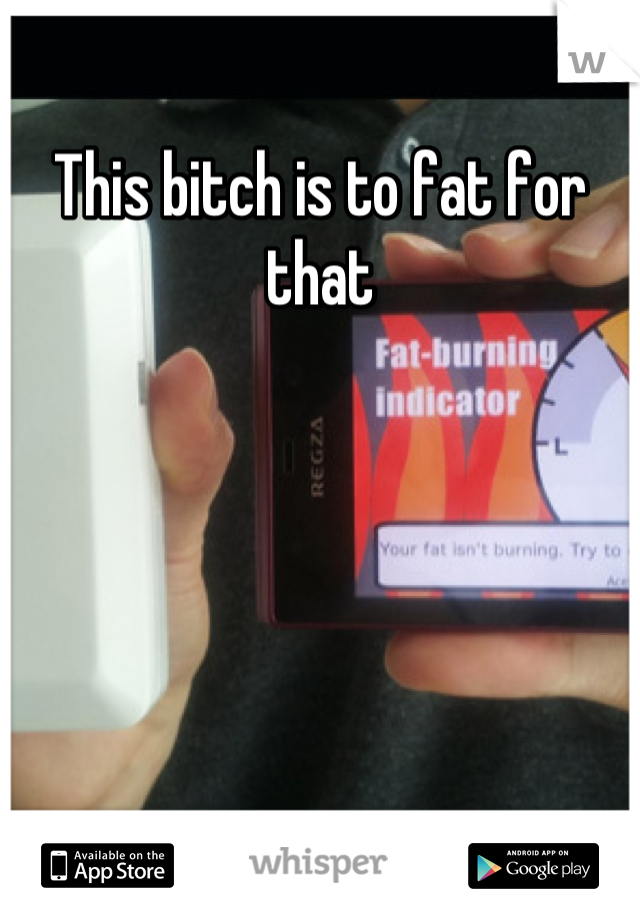This bitch is to fat for that