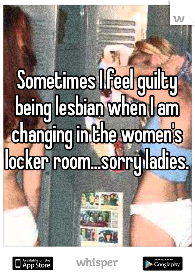 Sometimes I Feel Guilty Being Lesbian When I Am Changing In