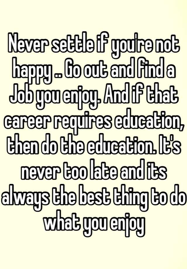 Never Settle If You Re Not Happy Go Out And Find A Job You Enjoy And If That Career Requires Education Then Do The Education It S Never Too Late And Its Always